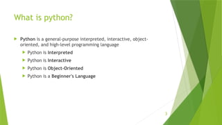 3
What is python?
 Python is a general-purpose interpreted, interactive, object-
oriented, and high-level programming language
 Python is Interpreted
 Python is Interactive
 Python is Object-Oriented
 Python is a Beginner's Language
 