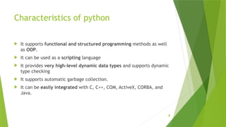 4
Characteristics of python
 It supports functional and structured programming methods as well
as OOP.
 It can be used as a scripting language
 It provides very high-level dynamic data types and supports dynamic
type checking
 It supports automatic garbage collection.
 It can be easily integrated with C, C++, COM, ActiveX, CORBA, and
Java.
 