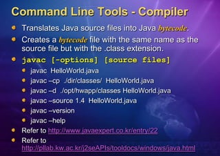 Command Line Tools - Compiler
 Translates Java source files into Java bytecode.
 Creates a bytecode file with the same name as the
 source file but with the .class extension.
 javac [-options] [source files]
    javac HelloWorld.java
    javac –cp ./dir/classes/ HelloWorld.java
    javac –d ./opt/hwapp/classes HelloWorld.java
    javac –source 1.4 HelloWorld.java
    javac –version
    javac –help
 Refer to http://www.javaexpert.co.kr/entry/22
 Refer to
 http://pllab.kw.ac.kr/j2seAPIs/tooldocs/windows/java.html
 