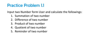 Practice Problem 1.1
Input two Number form User and calculate the followings:
1. Summation of two number
2. Difference of two number
3. Product of two number
4. Quotient of two number
5. Reminder of two number
 