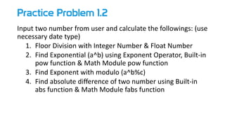 Practice Problem 1.2
Input two number from user and calculate the followings: (use
necessary date type)
1. Floor Division with Integer Number & Float Number
2. Find Exponential (a^b) using Exponent Operator, Built-in
pow function & Math Module pow function
3. Find Exponent with modulo (a^b%c)
4. Find absolute difference of two number using Built-in
abs function & Math Module fabs function
 