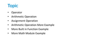 Topic
• Operator
• Arithmetic Operation
• Assignment Operation
• Arithmetic Operation More Example
• More Built in Function Example
• More Math Module Example
 