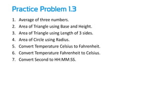 Practice Problem 1.3
1. Average of three numbers.
2. Area of Triangle using Base and Height.
3. Area of Triangle using Length of 3 sides.
4. Area of Circle using Radius.
5. Convert Temperature Celsius to Fahrenheit.
6. Convert Temperature Fahrenheit to Celsius.
7. Convert Second to HH:MM:SS.
 