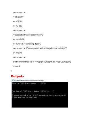 sum= sum+ a;
/*4th digit*/
a = n % 10;
n = n / 10;
sum= sum+ a;
/*last digit extracted as reminder*/
a = num% 10;
n = num/10; /*remaining digits*/
sum= sum+ a; /*sumupdated with adding of extracted digit*/
a = n % 10;
sum= sum+ a;
printf("nnnTheSumof FIVEDigit Number %d is = %d",num,sum);
return 0;
}
Output:-
 