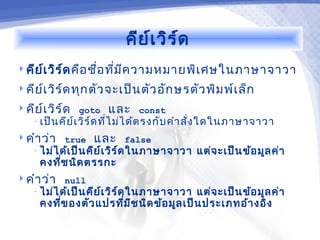 คีย ์เ วิร ์ด
 คีย เ วิร ์ด คือ ชื่อ ทีม ค วามหมายพิเ ศษในภาษาจาวา
      ์                   ่ ี
 คีย เ วิร ์ด ทุก ตัว จะเป็น ตัว อัก ษรตัว พิม พ์เ ล็ก
      ์
 คีย เ วิร ์ด goto
      ์               และ    const
   • เป็น คีย ์เ วิร ์ด ที่ไ ม่ไ ด้ต รงกับ คำา สั่ง ใดในภาษาจาวา

 คำา ว่า true    และ     false
   • ไม่ไ ด้เ ป็น คีย ์เ วิร ์ด ในภาษาจาวา   แต่จ ะเป็น ข้อ มูล ค่า
     คงที่ช นิด ตรรกะ
 คำา ว่า null
   • ไม่ไ ด้เ ป็น คีย ์เ วิร ์ด ในภาษาจาวา  แต่จ ะเป็น ข้อ มูล ค่า
     คงที่ข องตัว แปรที่ม ีช นิด ข้อ มูล เป็น ประเภทอ้า งอิง
 