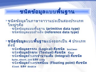 ชนิด ข้อ มูล แบบพื้น ฐาน
 ชนิด ข้อ มูล ในภาษาจาวาแบ่ง เป็น สองประเภท
 ใหญ่ๆ คือ
   • ชนิด ข้อ มูล แบบพื้น ฐาน (primitive data type)
   • ชนิด ข้อ มูล แบบอ้า งอิง (reference data type)


 ชนิด ข้อ มูล แบบพืน ฐาน แบ่ง ออกเป็น
                    ้                           4 ประเภท
 ดัง นี้
   • ชนิด ข้อ มูล ตรรกะ (Logical) คือ ชนิด boolean
   • ชนิด ข้อ มูล อัก ขระ (Textual) คือ ชนิด char
   • ชนิด ข้อ มูล ตัว เลข จำา นวนเต็ม (Integral) คือ ชนิด
    byte,short,int และ long
   • ชนิด ข้อ มูล ตัว เลข ทศนิย ม   (Floating point) คือ ชนิด
    float   และ   double
 