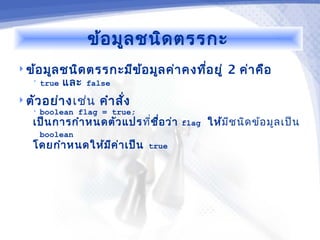 ข้อ มูล ชนิด ตรรกะ
 ข้อ มูล ชนิด ตรรกะมีข ้อ มูล ค่า คงทีอ ยู่
                                       ่             2 ค่า คือ
   •   true   และ   false

 ตัว อย่า ง เช่น     คำา สั่ง
   •   boolean flag = true;
   เป็น การกำา หนดตัว แปร ที่ช ื่อ ว่า   flag   ให้มีช นิด ข้อ มูล เป็น
       boolean
   โดยกำา หนดให้ม ีค ่า เป็น     true
 