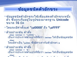 ข้อ มูล ชนิด ตัว อัก ขระ
 ข้อ มูล ชนิด ตัว อัก ขระใช้เ พือ แสดงตัว อัก ขระหนึง
                                 ่                   ่
  ตัว ซึ่ง ถูก เก็บ อยู่ใ นรูป ของมาตรฐาน Unicode
  ขนาด 16 บิต
 โดยจะมีค ่า ตั้ง แต่    ‘u0000’ ถึง ‘uFFFF’
 ตัว อย่า งเช่น    คำา สั่ง
   •   char letter = ‘u0041';
   เป็น การประกาศตัว แปรที่ช ื่อ ว่า      letter   ให้เ ป็น ข้อ มูล ชนิด
       char
   โดยมีค ่า เป็น u0041 ซึ่ง มีค ่า เท่า กับ ตัว อัก ษร   A

 ตัว อย่า งเช่น    คำา สั่ง
   •   char letter = ‘A’;
   เป็น การประกาศตัว แปรที่ช ื่อ ว่า      letter   ให้เ ป็น ข้อ มูล ชนิด
       char
 