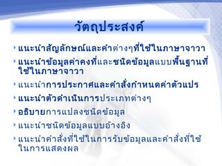 วัต ถุป ระสงค์
 แนะนำา สัญ ลัก ษณ์แ ละคำา ต่า งๆทีใ ช้ใ นภาษาจาวา
                                    ่
 แนะนำา ข้อ มูล ค่า คงที่แ ละชนิด ข้อ มูล แบบพืน ฐานที่
                                                ้
  ใช้ใ นภาษาจาวา
 แนะนำา การประกาศและคำา สั่ง กำา หนดค่า ตัว แปร

 แนะนำา ตัว ดำา เนิน การประเภทต่า งๆ

 อธิบ ายการแปลงชนิด ข้อ มูล

 แนะนำา ชนิด ข้อ มูล แบบอ้า งอิง

 แนะนำา คำา สัง ทีใ ช้ใ นการรับ ข้อ มูล และคำา สั่ง ที่ใ ช้
               ่ ่
  ในการแสดงผล
 