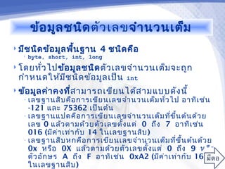 ข้อ มูล ชนิด ตัว เลขจำา นวนเต็ม
 มีช นิด ข้อ มูล พืน ฐาน
                    ้       4 ชนิด คือ
   •   byte, short, int, long
 โดยทัว ไปข้อ มูล ชนิด ตัว เลขจำา นวนเต็ม จะถูก
       ่
  กำา หนดให้ม ช นิด ข้อ มูล เป็น
              ี                    int
 ข้อ มูล ค่า คงที่ส ามารถเขีย นได้ส ามแบบดัง นี้
   • เลขฐานสิบ คือ การเขีย นเลขจำา นวนเต็ม ทั่ว ไป   อาทิเ ช่น
     -121 และ 75362 เป็น ต้น
   • เลขฐานแปดคือ การเขีย นเลขจำา นวนเต็ม ที่ข ึ้น ต้น ด้ว ย
     เลข 0 แล้ว ตามด้ว ยตัว เลขตั้ง แต่ 0 ถึง 7 อาทิเ ช่น
     016 (มีค ่า เท่า กับ 14 ในเลขฐานสิบ )
   • เลขฐานสิบ หกคือ การเขีย นเลขจำา นวนเต็ม ที่ข ึ้น ต้น ด้ว ย
     0x หรือ 0X แล้ว ตามด้ว ยตัว เลขตั้ง แต่ 0 ถึง 9 หรือ
     ตัว อัก ษร A ถึง F อาทิเ ช่น 0xA2 (มีค ่า เท่า กับ 162
     ในเลขฐานสิบ )
 