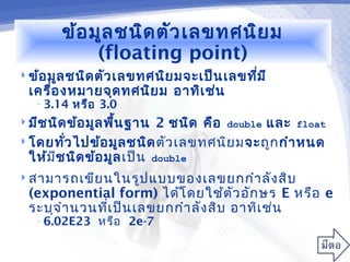 ข้อ มูล ชนิด ตัว เลขทศนิย ม
             (floating point)
 ข้อ มูล ชนิด ตัว เลขทศนิย มจะเป็น เลขทีม ี
                                         ่
  เครื่อ งหมายจุด ทศนิย ม อาทิเ ช่น
   • 3.14   หรือ 3.0
 มีช นิด ข้อ มูล พืน ฐาน
                    ้      2 ชนิด คือ double และ float
 โดยทัว ไปข้อ มูล ชนิด ตัว เลขทศนิย มจะถูก กำา หนด
         ่
  ให้ม ช นิด ข้อ มูล เป็น double
       ี
 สามารถเขีย นในรูป แบบของเลขยกกำา ลัง สิบ
  (exponential form) ได้โ ดยใช้ต ัว อัก ษร E หรือ e
  ระบุจ ำา นวนทีเ ป็น เลขยกกำา ลัง สิบ อาทิเ ช่น
                ่
   • 6.02E23    หรือ 2e-7
 