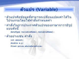 ตัว แปร (Variable)
 ตัว แปรคือ ข้อ มูล ทีส ามารถเปลี่ย นแปลงค่า ได้ใ น
                       ่
  โปรแกรมโดยใช้ค ำา สัง กำา หนดค่า
                      ่
 คำา สั่ง ในการประกาศตัว แปรของภาษาจาวามีร ูป
  แบบดัง นี้
     dataType variableName[,variableName];

 ตัว อย่า งเช่น   คำา สั่ง
     int amount;
     double x,y;
     float price,wholeSalePrice;
 
