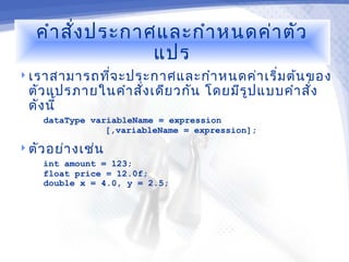 คำา สั่ง ประกาศและกำา หนดค่า ตัว
                  แปร
 เราสามารถทีจ ะประกาศและกำา หนดค่า เริ่ม ต้น ของ
             ่
  ตัว แปรภายในคำา สัง เดีย วกัน โดยมีร ูป แบบคำา สั่ง
                    ่
  ดัง นี้
    dataType variableName = expression
                [,variableName = expression];

 ตัว อย่า งเช่น
    int amount = 123;
    float price = 12.0f;
    double x = 4.0, y = 2.5;
 