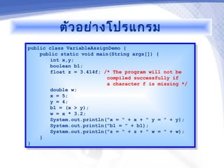 ตัว อย่า งโปรแกรม
public class VariableAssignDemo {
 public class VariableAssignDemo {
    public static void main(String args[]) {
     public static void main(String args[]) {
        int x,y;
         int x,y;
        boolean b1;
         boolean b1;
        float z = 3.414f; /* The program will not be
         float z = 3.414f; /* The program will not be
                           compiled successfully if
                            compiled successfully if
                           a character f is missing */
                            a character f is missing */
        double w;
         double w;
        x = 5;
         x = 5;
        y = 4;
         y = 4;
        b1 = (x > y);
         b1 = (x > y);
        w = x * 3.2;
         w = x * 3.2;
        System.out.println("x = " + x + " y = " + y);
         System.out.println("x = " + x + " y = " + y);
        System.out.println("b1 = " + b1);
         System.out.println("b1 = " + b1);
        System.out.println("z = " + z + " w = " + w);
         System.out.println("z = " + z + " w = " + w);
    }}
}}
 