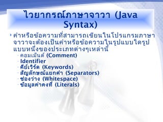 ไวยากรณ์ภ าษาจาวา (Java
           Syntax)
 คำา หรือ ข้อ ความทีส ามารถเขีย นในโปรแกรมภาษา
                     ่
 จาวาจะต้อ งเป็น คำา หรือ ข้อ ความในรูป แบบใดรูป
 แบบหนึง ของประเภทต่า งๆเหล่า นี้
       ่
  • คอมเม็น ต์ (Comment)
  • Identifier
  • คีย ์เ วิร ์ด (Keywords)
  • สัญ ลัก ษณ์แ ยกคำา (Separators)
  • ช่อ งว่า ง (Whitespace)
  • ข้อ มูล ค่า คงที่ (Literals)
 