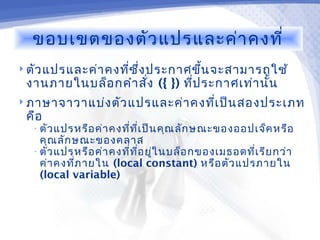 ขอบเขตของตัว แปรและค่า คงที่
 ตัว แปรและค่า คงทีซ ึ่ง ประกาศขึ้น จะสามารถใช้
                    ่
 งานภายในบล็อ กคำา สั่ง ({ }) ทีป ระกาศเท่า นัน
                                ่             ้
 ภาษาจาวาแบ่ง ตัว แปรและค่า คงทีเ ป็น สองประเภท
                                 ่
 คือ
  • ตัว แปรหรือ ค่า คงที่ท ี่เ ป็น คุณ ลัก ษณะของออปเจ็ค หรือ
    คุณ ลัก ษณะของคลาส
  • ตัว แปรหรือ ค่า คงที่ท ี่อ ยู่ใ นบล็อ กของเมธอดที่เ รีย กว่า
    ค่า คงที่ภ ายใน (local constant) หรือ ตัว แปรภายใน
    (local variable)
 