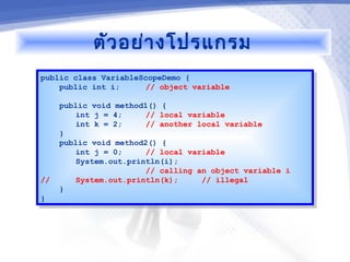 ตัว อย่า งโปรแกรม
public class VariableScopeDemo {
 public class VariableScopeDemo {
    public int i;
     public int i;     // object variable
                        // object variable

    public void method1() {
     public void method1() {
        int j = 4;
         int j = 4;    // local variable
                        // local variable
        int k = 2;
         int k = 2;    // another local variable
                        // another local variable
    }}
    public void method2() {
     public void method2() {
        int j = 0;
         int j = 0;    // local variable
                        // local variable
        System.out.println(i);
         System.out.println(i);
                       // calling an object variable i
                        // calling an object variable i
//
 //     System.out.println(k);
         System.out.println(k);    // illegal
                                    // illegal
    }}
}}
 