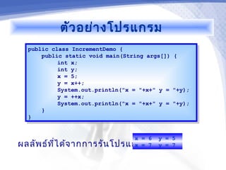 ตัว อย่า งโปรแกรม
  public class IncrementDemo {
   public class IncrementDemo {
      public static void main(String args[]) {
       public static void main(String args[]) {
           int x;
            int x;
           int y;
            int y;
           x = 5;
            x = 5;
           y = x++;
            y = x++;
           System.out.println("x = "+x+" y = "+y);
            System.out.println("x = "+x+" y = "+y);
           y = ++x;
            y = ++x;
           System.out.println("x = "+x+" y = "+y);
            System.out.println("x = "+x+" y = "+y);
      }}
  }}


                              x = 6      y = 5
ผลลัพ ธ์ท ไ ด้จ ากการรัน โปรแกรม 7
          ี่                  x =        y = 7
 