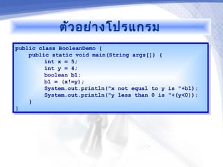 ตัว อย่า งโปรแกรม
public class BooleanDemo {
 public class BooleanDemo {
    public static void main(String args[]) {
     public static void main(String args[]) {
         int x = 5;
          int x = 5;
         int y = 4;
          int y = 4;
         boolean b1;
          boolean b1;
         b1 = (x!=y);
          b1 = (x!=y);
         System.out.println("x not equal to y is "+b1);
          System.out.println("x not equal to y is "+b1);
         System.out.println("y less than 0 is "+(y<0));
          System.out.println("y less than 0 is "+(y<0));
    }}
}}
 
