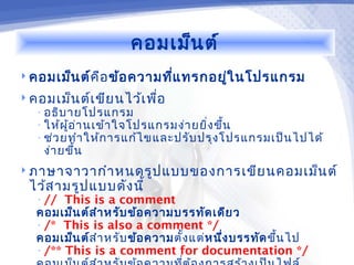 คอมเม็น ต์
 คอมเม็น ต์ค ือ ข้อ ความทีแ ทรกอยูใ นโปรแกรม
                           ่       ่
 คอมเม็น ต์เ ขีย นไว้เ พือ
                          ่
   • อธิบ ายโปรแกรม
   • ให้ผ ู้อ ่า นเข้า ใจโปรแกรมง่า ยยิ่ง ขึ้น
   • ช่ว ยทำา ให้ก ารแก้ไ ขและปรับ ปรุง โปรแกรมเป็น ไปได้
    ง่า ยขึ้น
 ภาษาจาวากำา หนดรูป แบบของการเขีย นคอมเม็น ต์
 ไว้ส ามรูป แบบดัง นี้
   • //  This is a comment
   คอมเม็น ต์ส ำา หรับ ข้อ ความบรรทัด เดีย ว
   • /* This is also a comment */
   คอมเม็น ต์ส ำา หรับ ข้อ ความตั้ง แต่ห นึ่ง บรรทัด ขึ้น ไป
   • /** This is a comment for documentation */
 