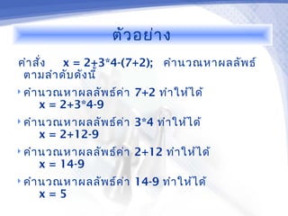 ตัว อย่า ง
คำา สัง
      ่  x = 2+3*4-(7+2); คำา นวณหาผลลัพ ธ์
 ตามลำา ดับ ดัง นี้
 คำา นวณหาผลลัพ ธ์ค ่า   7+2 ทำา ให้ไ ด้
    x = 2+3*4-9
 คำา นวณหาผลลัพ ธ์ค ่า   3*4 ทำา ให้ไ ด้
    x = 2+12-9
 คำา นวณหาผลลัพ ธ์ค ่า   2+12 ทำา ให้ไ ด้
    x = 14-9
 คำา นวณหาผลลัพ ธ์ค ่า   14-9 ทำา ให้ไ ด้
    x=5
 