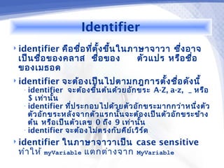 Identifier
 identifier  คือ ชือ ทีต ั้ง ขึ้น ในภาษาจาวา ซึง อาจ
                    ่ ่                           ่
 เป็น ชื่อ ของคลาส ชื่อ ของ            ตัว แปร หรือ ชื่อ
 ของเมธอด
 identifier   จะต้อ งเป็น ไปตามกฎการตั้ง ชือ ดัง นี้
                                            ่
  • identifier   จะต้อ งขึ้น ต้น ด้ว ยอัก ขระ A-Z, a-z, _ หรือ
    $ เท่า นั้น
  • identifier ที่ป ระกอบไปด้ว ยตัว อัก ขระมากกว่า หนึ่ง ตัว
    ตัว อัก ขระหลัง จากตัว แรกนั้น จะต้อ งเป็น ตัว อัก ขระข้า ง
    ต้น หรือ เป็น ตัว เลข 0 ถึง 9 เท่า นั้น
  • identifier จะต้อ งไม่ต รงกับ คีย ์เ วิร ์ด

 identifier  ในภาษาจาวาเป็น case sensitive
 ทำา ให้ myVariable แตกต่า งจาก MyVariable
 
