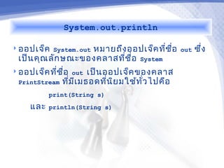 System.out.println

 ออปเจ็ค System.out
                   หมายถึง ออปเจ็ค ทีช อ
                                       ่ ื่   out   ซึ่ง
 เป็น คุณ ลัก ษณะของคลาสทีช ื่อ System
                          ่
 ออปเจ็ค ทีช ื่อ out เป็น ออปเจ็ค ของคลาส
            ่
  PrintStream ทีม เ มธอดทีน ย มใช้ท ว ไปคือ
                 ่ ี        ่ ิ     ั่
          print(String s)

    และ   println(String s)
 