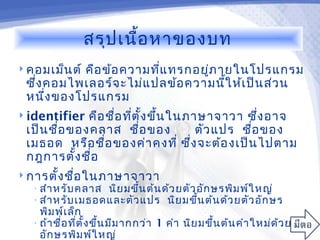 สรุป เนื้อ หาของบท
 คอมเม็น ต์
           คือ ข้อ ความทีแ ทรกอยูภ ายในโปรแกรม
                         ่       ่
 ซึ่ง คอมไพเลอร์จ ะไม่แ ปลข้อ ความนี้ใ ห้เ ป็น ส่ว น
 หนึง ของโปรแกรม
      ่
 identifier  คือ ชือ ทีต ั้ง ขึ้น ในภาษาจาวา ซึ่ง อาจ
                    ่ ่
 เป็น ชื่อ ของคลาส ชื่อ ของ             ตัว แปร ชื่อ ของ
 เมธอด หรือ ชื่อ ของค่า คงที่ ซึง จะต้อ งเป็น ไปตาม
                                      ่
 กฎการตั้ง ชือ่
 การตั้ง ชือ ในภาษาจาวา
            ่
   • สำา หรับ คลาส นิย มขึ้น ต้น ด้ว ยตัว อัก ษรพิม พ์ใ หญ่
   • สำา หรับ เมธอดและตัว แปร นิย มขึ้น ต้น ด้ว ยตัว อัก ษร
     พิม พ์เ ล็ก
   • ถ้า ชื่อ ที่ต ั้ง ขึ้น มีม ากกว่า 1 คำา นิย มขึ้น ต้น คำา ใหม่ด ้ว ยตัว
     อัก ษรพิม พ์ใ หญ่
 