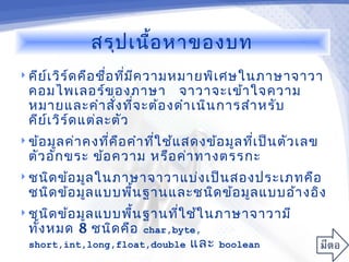 สรุป เนื้อ หาของบท
 คีย เ วิร ์ด คือ ชื่อ ทีม ค วามหมายพิเ ศษในภาษาจาวา
      ์                   ่ ี
  คอมไพเลอร์ข องภาษา จาวาจะเข้า ใจความ
  หมายและคำา สัง ทีจ ะต้อ งดำา เนิน การสำา หรับ
                     ่ ่
  คีย เ วิร ์ด แต่ล ะตัว
      ์
 ข้อ มูล ค่า คงที่ค ือ คำา ทีใ ช้แ สดงข้อ มูล ทีเ ป็น ตัว เลข
                              ่                  ่
  ตัว อัก ขระ ข้อ ความ หรือ ค่า ทางตรรกะ
 ชนิด ข้อ มูล ในภาษาจาวาแบ่ง เป็น สองประเภทคือ
  ชนิด ข้อ มูล แบบพืน ฐานและชนิด ข้อ มูล แบบอ้า งอิง
                    ้
 ชนิด ข้อ มูล แบบพืน ฐานทีใ ช้ใ นภาษาจาวามี
                    ้      ่
  ทัง หมด 8 ชนิด คือ
    ้                    char,byte,
  short,int,long,float,double      และ   boolean
 