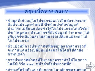สรุป เนื้อ หาของบท
 ข้อ มูล ทีเ ก็บ อยูใ นโปรแกรมแบ่ง เป็น สองประเภท
            ่        ่
    คือ ตัว แปรและค่า คงที่ ซึง ตัว แปรคือ ข้อ มูล ที่
                               ่
    สามารถเปลี่ย นแปลงค่า ได้ใ นโปรแกรมโดยใช้ค ำา
    สั่ง กำา หนดค่า ส่ว นค่า คงทีค ือ ข้อ มูล ทีก ำา หนดค่า ได้
                                 ่              ่
    เพีย งครั้ง เดีย วและไม่ส ามารถเปลี่ย นแปลงค่า ได้
    ในโปรแกรม
 ตัว แปรทีม ก ารประกาศชนิด ข้อ มูล แล้ว สามารถที่
           ่ ี
    จะกำา หนดหรือ เปลี่ย นแปลงค่า ได้โ ดยใช้ค ำา สั่ง
    กำา หนดค่า
 การประกาศค่า คงทีใ นภาษาจาวาทำา ได้โ ดยการ
                   ่
    ใส่ค ีย เ วิร ์ด
            ์          final   หน้า คำา สั่ง ประกาศชื่อ

 