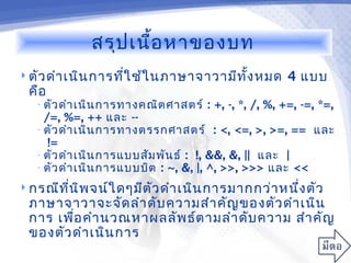 สรุป เนื้อ หาของบท
 ตัว ดำา เนิน การที่ใ ช้ใ นภาษาจาวามีท ง หมด
                                        ั้             4 แบบ
 คือ
   • ตัว ดำา เนิน การทางคณิต ศาสตร์   : +, -, *, /, %, +=, -=, *=,
     /=, %=, ++ และ --
   • ตัว ดำา เนิน การทางตรรกศาสตร์ : <, <=, >, >=, == และ
      !=
   • ตัว ดำา เนิน การแบบสัม พัน ธ์ : !, &&, &, || และ |
   • ตัว ดำา เนิน การแบบบิต : ~, &, |, ^, >>, >>> และ <<

 กรณีท น พ จน์ใ ดๆมีต ัว ดำา เนิน การมากกว่า หนึง ตัว
        ี่ ิ                                     ่
 ภาษาจาวาจะจัด ลำา ดับ ความสำา คัญ ของตัว ดำา เนิน
 การ เพือ คำา นวณหาผลลัพ ธ์ต ามลำา ดับ ความ สำา คัญ
        ่
 ของตัว ดำา เนิน การ
 