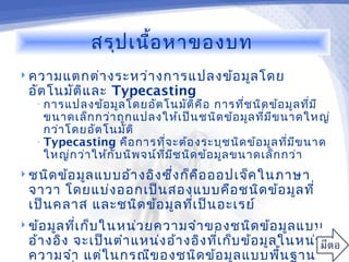 สรุป เนื้อ หาของบท
 ความแตกต่า งระหว่า งการแปลงข้อ มูล โดย
 อัต โนมัต ิแ ละ Typecasting
   • การแปลงข้อ มูล โดยอัต โนมัต ิค ือ         การที่ช นิด ข้อ มูล ที่ม ี
     ขนาดเล็ก กว่า ถูก แปลงให้เ ป็น ชนิด ข้อ มูล ที่ม ีข นาดใหญ่
     กว่า โดยอัต โนมัต ิ
   • Typecasting คือ การที่จ ะต้อ งระบุช นิด ข้อ มูล ที่ม ีข นาด
     ใหญ่ก ว่า ให้ก ับ นิพ จน์ท ี่ม ีช นิด ข้อ มูล ขนาดเล็ก กว่า
 ชนิด ข้อ มูล แบบอ้า งอิง ซึง ก็ค ือ ออปเจ็ค ในภาษา
                             ่
 จาวา โดยแบ่ง ออกเป็น สองแบบคือ ชนิด ข้อ มูล ที่
 เป็น คลาส และชนิด ข้อ มูล ทีเ ป็น อะเรย์
                             ่
 ข้อ มูล ทีเ ก็บ ในหน่ว ยความจำา ของชนิด ข้อ มูล แบบ
            ่
 อ้า งอิง จะเป็น ตำา แหน่ง อ้า งอิง ทีเ ก็บ ข้อ มูล ในหน่ว ย
                                      ่
 ความจำา แต่ใ นกรณีข องชนิด ข้อ มูล แบบพืน ฐาน      ้
 