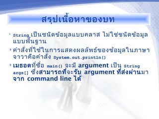 สรุป เนื้อ หาของบท
   String   เป็น ชนิด ข้อ มูล แบบคลาส ไม่ใ ช่ช นิด ข้อ มูล
  แบบพืน ฐาน
           ้
 คำา สั่ง ทีใ ช้ใ นการแสดงผลลัพ ธ์ข องข้อ มูล ในภาษา
              ่
  จาวาคือ คำา สั่ง System.out.println()
 เมธอดทีช ื่อ main() จะมี argument เป็น String
                  ่
  args[] ซึง สามารถที่จ ะ รับ argument ทีส ง ผ่า นมา
                ่                              ่ ่
  จาก command line ได้
 