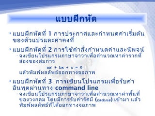 แบบฝึก หัด
 แบบฝึก หัด ที่
            1 การประกาศและกำา หนดค่า เริ่ม ต้น
 ของตัว แปรและค่า คงที่
 แบบฝึก หัด ที่   2 การใช้ค ำา สั่ง กำา หนดค่า และนิพ จน์
   • จงเขีย นโปรแกรมภาษาจาวาเพื่อ คำา นวณหาค่า รากที่
    สองของสมการ
                   ax2 + bx + c = 0
    แล้ว พิม พ์ผ ลลัพ ธ์อ อกทางจอภาพ
 แบบฝึก หัด ที่3 การเขีย นโปรแกรมเพือ รับ ค่า
                                     ่
 อิน พุต ผ่า นทาง command line
   • จงเขีย นโปรแกรมภาษาจาวาเพื่อ คำา นวณหาค่า พื้น ที่
    ของวงกลม โดยมีก ารรับ ค่า รัศ มี (radius) เข้า มา แล้ว
    พิม พ์ผ ลลัพ ธ์ท ี่ไ ด้อ อกทางจอภาพ
 