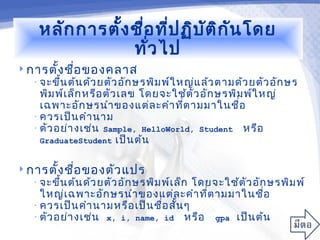 หลัก การตั้ง ชื่อ ที่ป ฏิบ ัต ิก ัน โดย
                 ทั่ว ไป
 การตั้ง ชือ ของคลาส
            ่
   • จะขึ้น ต้น ด้ว ยตัว อัก ษรพิม พ์ใ หญ่แ ล้ว ตามด้ว ยตัว อัก ษร
     พิม พ์เ ล็ก หรือ ตัว เลข โดยจะใช้ต ัว อัก ษรพิม พ์ใ หญ่
     เฉพาะอัก ษรนำา ของแต่ล ะคำา ที่ต ามมาในชื่อ
   • ควรเป็น คำา นาม
   • ตัว อย่า งเช่น Sample, HelloWorld, Student หรือ
     GraduateStudent เป็น ต้น


 การตั้ง ชือ ของตัว แปร
            ่
   • จะขึ้น ต้น ด้ว ยตัว อัก ษรพิม พ์เ ล็กโดยจะใช้ต ัว อัก ษรพิม พ์
     ใหญ่เ ฉพาะอัก ษรนำา ของแต่ล ะคำา ที่ต ามมาในชื่อ
   • ควรเป็น คำา นามหรือ เป็น ชื่อ สั้น ๆ
   • ตัว อย่า งเช่น x, i, name, id หรือ gpa เป็น ต้น
 