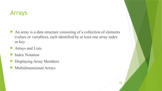 10
Arrays
 An array is a data structure consisting of a collection of elements
(values or variables), each identified by at least one array index
or key
 Arrays and Lists
 Index Notation
 Displaying Array Members
 Multidimensional Arrays
 