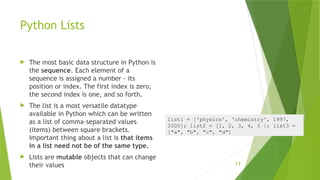 Python Lists
 The most basic data structure in Python is
the sequence. Each element of a
sequence is assigned a number - its
position or index. The first index is zero,
the second index is one, and so forth.
 The list is a most versatile datatype
available in Python which can be written
as a list of comma-separated values
(items) between square brackets.
Important thing about a list is that items
in a list need not be of the same type.
 Lists are mutable objects that can change
their values 11
list1 = ['physics', 'chemistry', 1997,
2000]; list2 = [1, 2, 3, 4, 5 ]; list3 =
["a", "b", "c", "d"]
 