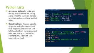 Python Lists
 Accessing Values in Lists: use
the square brackets for slicing
along with the index or indices
to obtain value available at that
index.
 Updating Lists: You can update
single or multiple elements of
lists by giving the slice on the
left-hand side of the assignment
operator, and you can add to
elements in a list with the
append() method.
12
 