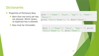 Dictionaries
 Properties of Dictionary Keys
 More than one entry per key
not allowed. Which means
no duplicate key is allowed.
 Keys must be immutable.
21
dict = {'Name': 'Zara', 'Age': 7, 'Name':
'Manni'}
print "dict['Name']: ", dict['Name']
dict = {['Name']: 'Zara', 'Age': 7} print
"dict['Name']: ", dict['Name']
 