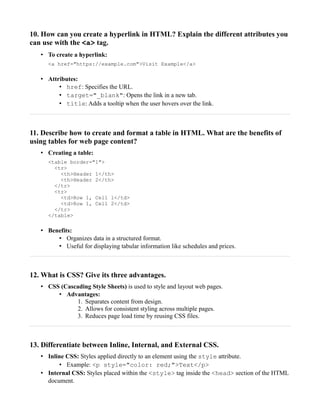 10. How can you create a hyperlink in HTML? Explain the different attributes you
can use with the <a> tag.
• To create a hyperlink:
<a href="https://example.com">Visit Example</a>
• Attributes:
• href: Specifies the URL.
• target="_blank": Opens the link in a new tab.
• title: Adds a tooltip when the user hovers over the link.
11. Describe how to create and format a table in HTML. What are the benefits of
using tables for web page content?
• Creating a table:
<table border="1">
<tr>
<th>Header 1</th>
<th>Header 2</th>
</tr>
<tr>
<td>Row 1, Cell 1</td>
<td>Row 1, Cell 2</td>
</tr>
</table>
• Benefits:
• Organizes data in a structured format.
• Useful for displaying tabular information like schedules and prices.
12. What is CSS? Give its three advantages.
• CSS (Cascading Style Sheets) is used to style and layout web pages.
• Advantages:
1. Separates content from design.
2. Allows for consistent styling across multiple pages.
3. Reduces page load time by reusing CSS files.
13. Differentiate between Inline, Internal, and External CSS.
• Inline CSS: Styles applied directly to an element using the style attribute.
• Example: <p style="color: red;">Text</p>
• Internal CSS: Styles placed within the <style> tag inside the <head> section of the HTML
document.
 