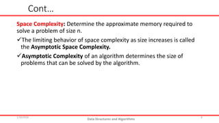 Cont…
Space Complexity: Determine the approximate memory required to
solve a problem of size n.
The limiting behavior of space complexity as size increases is called
the Asymptotic Space Complexity.
Asymptotic Complexity of an algorithm determines the size of
problems that can be solved by the algorithm.
1/10/2024
Data Structures and Algorithms
8
 