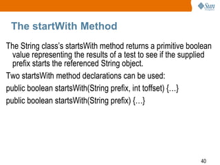 The startWith Method
The String class’s startsWith method returns a primitive boolean
value representing the results of a test to see if the supplied
prefix starts the referenced String object.
Two startsWith method declarations can be used:
public boolean startsWith(String prefix, int toffset) {…}
public boolean startsWith(String prefix) {…}

40

 