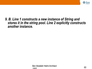 9. B. Line 1 constructs a new instance of String and
stores it in the string pool. Line 2 explicitly constructs
another instance.

Ben Abdallah Helmi Architect

60

 