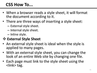 CSS How To...
• When a browser reads a style sheet, it will format
the document according to it.
• There are three ways of inserting a style sheet:
– External style sheet.
– Internal style sheet.
– Inline style.
 External Style Sheet
• An external style sheet is ideal when the style is
applied to many pages.
• With an external style sheet, you can change the
look of an entire Web site by changing one file.
• Each page must link to the style sheet using the
<link> tag.
11
 