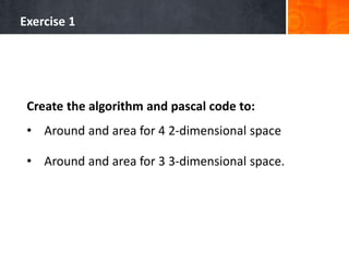 Exercise 1
Create the algorithm and pascal code to:
• Around and area for 4 2-dimensional space
• Around and area for 3 3-dimensional space.
 