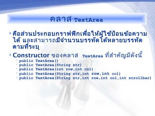 คลาส      TextArea

 คือ ส่ว นประกอบกราฟฟิก เพือ ให้ผ ู้ใ ช้ป ้อ นข้อ ความ
                            ่
  ได้ และสามารถมีจ ำา นวนบรรทัด ได้ห ลายบรรทัด
  ตามทีร ะบุ
        ่
 Constructor ของคลาส TextArea ทีส ำา คัญ มีด ง นี้
                                    ่         ั
   •   public   TextArea()
   •   public   TextArea(String str)
   •   public   TextArea(int row,int col)
   •   public   TextArea(String str,int row,int col)
   •   public   TextArea(String str,int row,int col,int scrollbar)
 