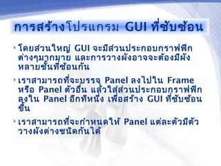 การสร้า งโปรแกรม GUI ที่ซ ับ ซ้อ น
 โดยส่ว นใหญ่  GUI จะมีส ่ว นประกอบกราฟฟิก
 ต่า งๆมากมาย และการวางผัง อาจจะต้อ งมีผ ัง
 หลายชั้น ทีซ อ นกัน
            ่ ้
 เราสามารถทีจ ะบรรจุ
             ่           Panel ลงไปใน Frame
 หรือ Panel ตัว อื่น แล้ว ใส่ส ่ว นประกอบกราฟฟิก
 ลงใน Panel อีก ทีห นึ่ง เพื่อ สร้า ง GUI ทีซ ับ ซ้อ น
                                            ่
 ขึ้น
 เราสามารถทีจ ะกำา หนดให้
             ่                 Panel แต่ล ะตัว มีต ัว
 วางผัง ต่า งชนิด กัน ได้
 