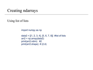 Creating ndarrays
Using list of lists
import numpy as np
data2 = [[1, 2, 3, 4], [5, 6, 7, 8]] #list of lists
arr2 = np.array(data2)
print(arr2.ndim) #2
print(arr2.shape) # (2,4)
 