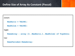 const
MaxBaris = VALUE1;
MaxKolom = VALUE2;
type
NamaArray : array [1..MaxBaris,1..MaxKolom] of TipeData;
var
NamaVariabel:NamaArray;
Define Size of Array As Constant (Pascal)
 