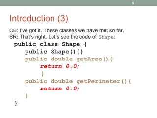 Introduction (3)
CB: I’ve got it. These classes we have met so far.
SR: That’s right. Let’s see the code of Shape:
public class Shape {
public Shape(){}
public double getArea(){
return 0.0;
}
public double getPerimeter(){
return 0.0;
}
}
6
 